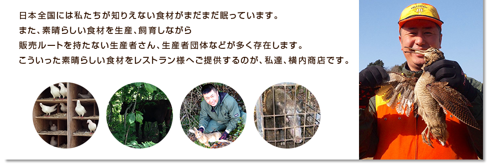 日本全国には私たちが知りえない食材がまだまだ眠っています。また、素晴らしい食材を生産、飼育しながら販売ルートを持たない生産者さん、生産者団体などが多く存在します。こういった素晴らしい食材をレストラン様へご提供するのが、私達、横内商店です。